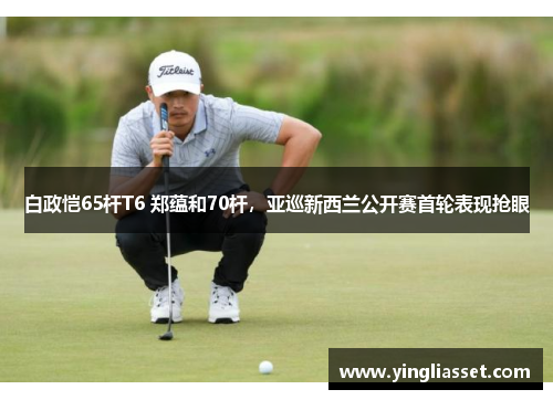 白政恺65杆T6 郑蕴和70杆,亚巡新西兰公开赛首轮表现抢眼 白政恺65杆T6 郑蕴和70杆,亚巡新西兰公开赛首轮表现抢眼