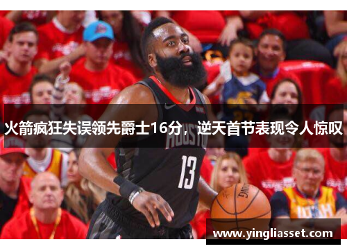 火箭疯狂失误领先爵士16分，逆天首节表现令人惊叹